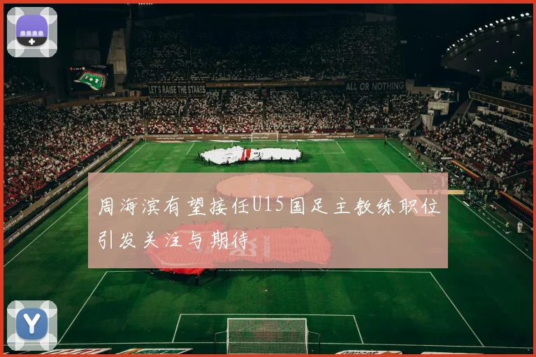 周海滨有望接任U15国足主教练职位引发关注与期待