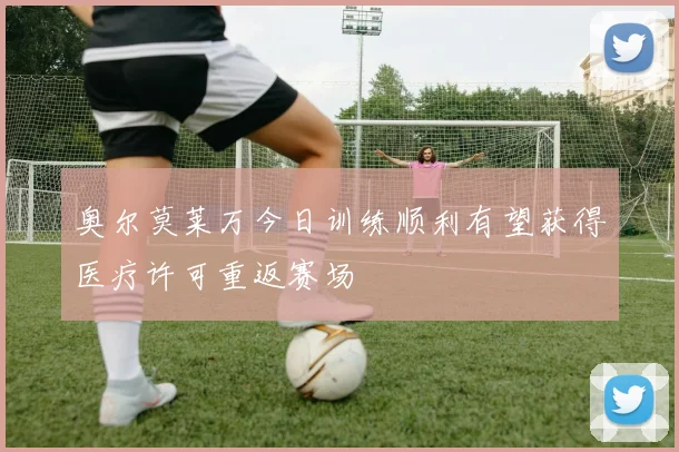 奥尔莫莱万今日训练顺利有望获得医疗许可重返赛场