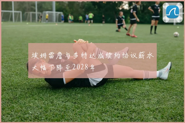 埃姆雷詹与多特达成续约协议薪水大幅下降至2028年