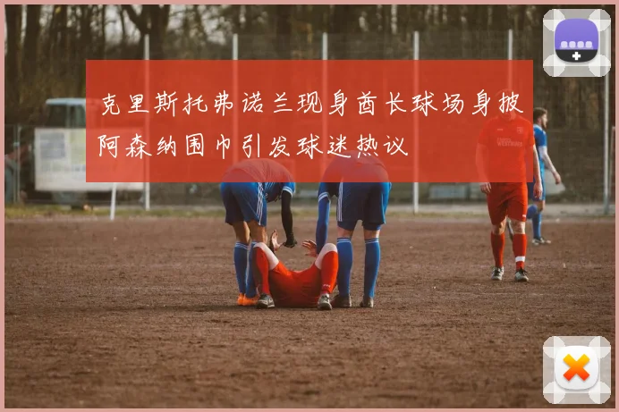 克里斯托弗诺兰现身酋长球场身披阿森纳围巾引发球迷热议