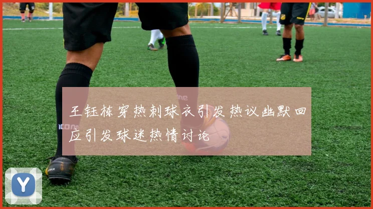 王钰栋穿热刺球衣引发热议幽默回应引发球迷热情讨论
