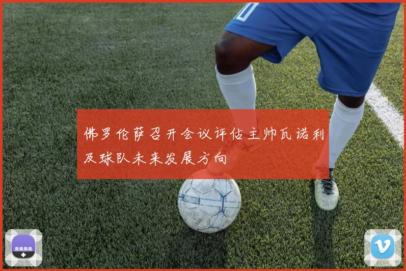 佛罗伦萨召开会议评估主帅瓦诺利及球队未来发展方向