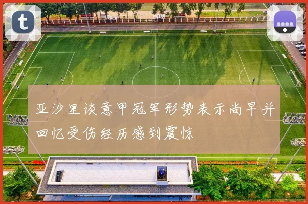 亚沙里谈意甲冠军形势表示尚早并回忆受伤经历感到震惊