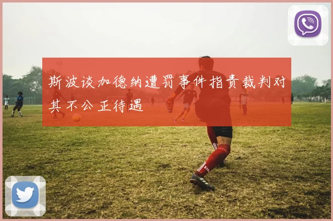 斯波谈加德纳遭罚事件指责裁判对其不公正待遇