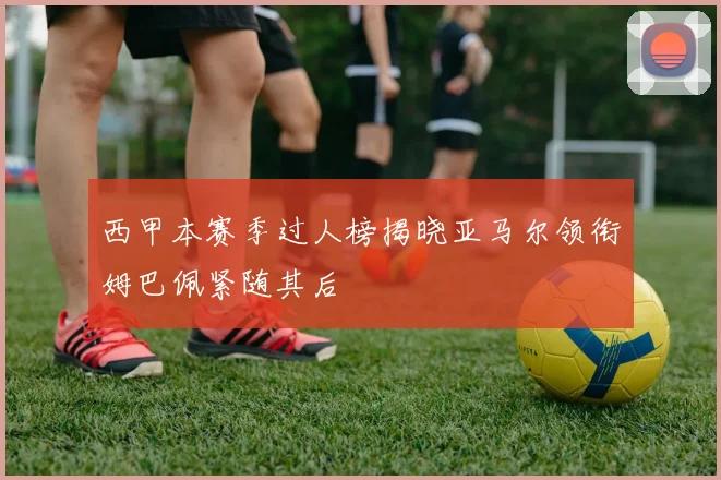 西甲本赛季过人榜揭晓亚马尔领衔姆巴佩紧随其后