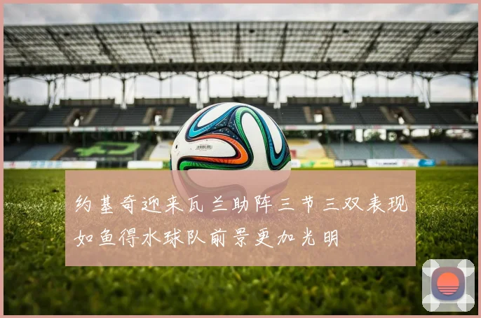 约基奇迎来瓦兰助阵三节三双表现如鱼得水球队前景更加光明