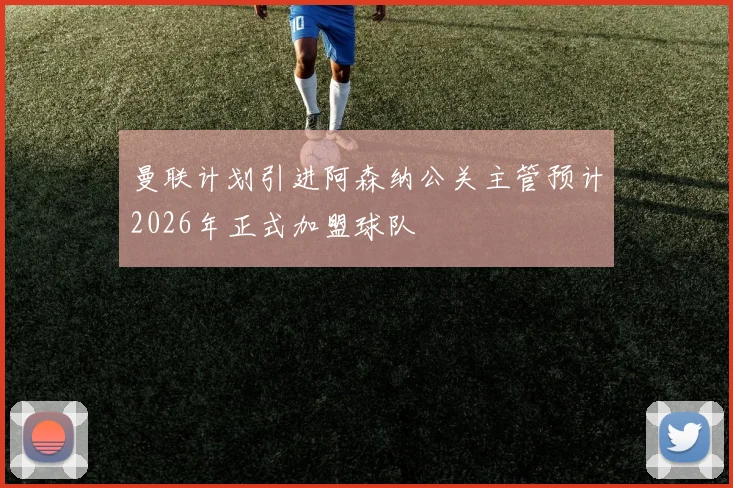 曼联计划引进阿森纳公关主管预计2026年正式加盟球队