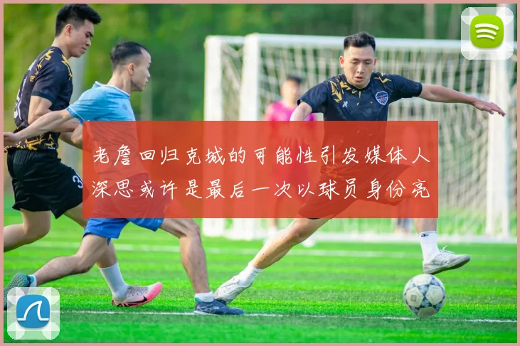 老詹回归克城的可能性引发媒体人深思或许是最后一次以球员身份亮相