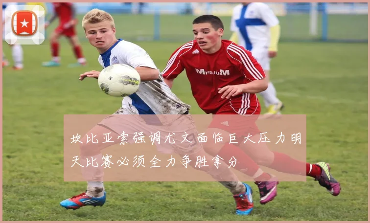 坎比亚索强调尤文面临巨大压力明天比赛必须全力争胜拿分