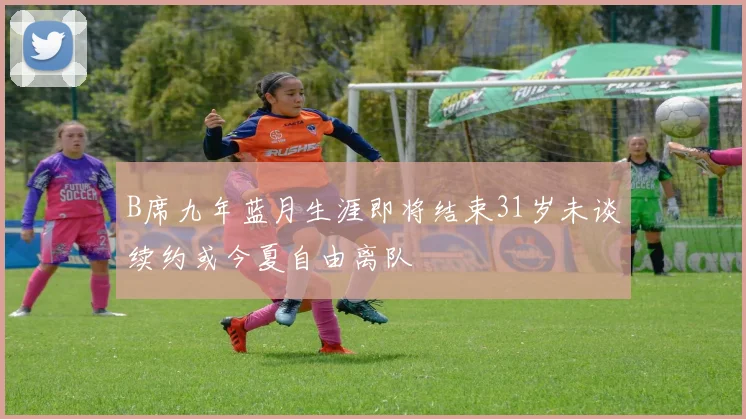 B席九年蓝月生涯即将结束31岁未谈续约或今夏自由离队