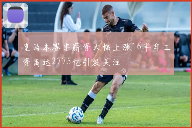 皇马本赛季薪资大幅上涨16半年工资高达2775亿引发关注