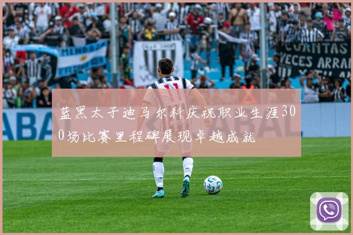蓝黑太子迪马尔科庆祝职业生涯300场比赛里程碑展现卓越成就