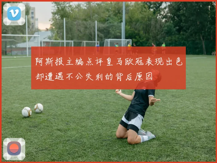 阿斯报主编点评皇马欧冠表现出色却遭遇不公失利的背后原因