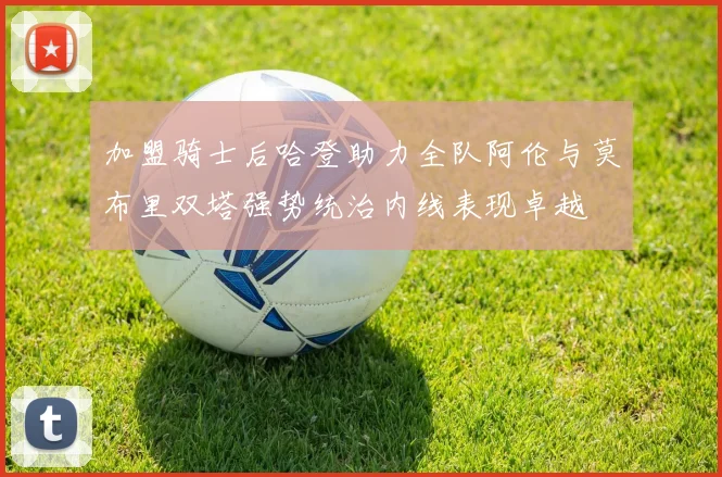 加盟骑士后哈登助力全队阿伦与莫布里双塔强势统治内线表现卓越