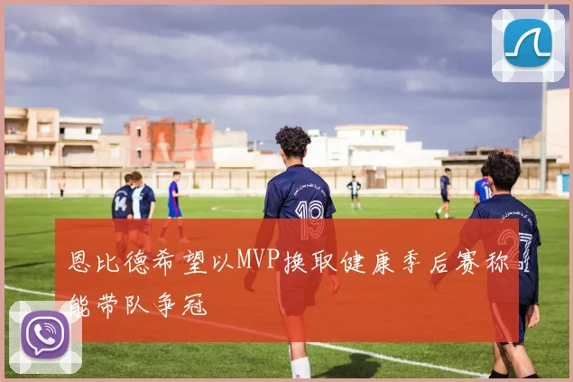 恩比德希望以MVP换取健康季后赛称能带队争冠