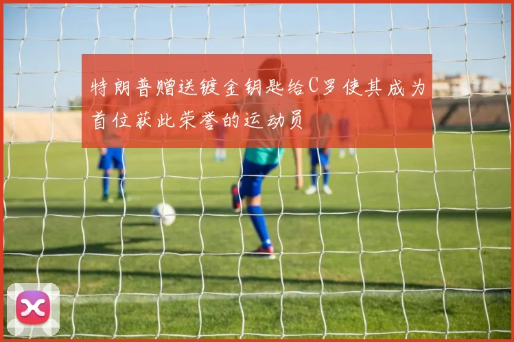 特朗普赠送镀金钥匙给C罗使其成为首位获此荣誉的运动员