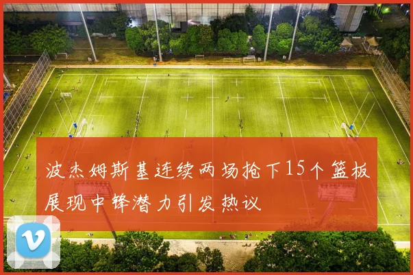 波杰姆斯基连续两场抢下15个篮板展现中锋潜力引发热议
