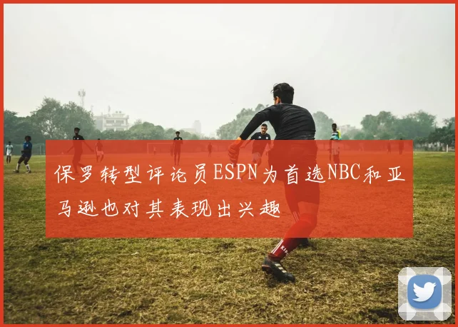 保罗转型评论员ESPN为首选NBC和亚马逊也对其表现出兴趣