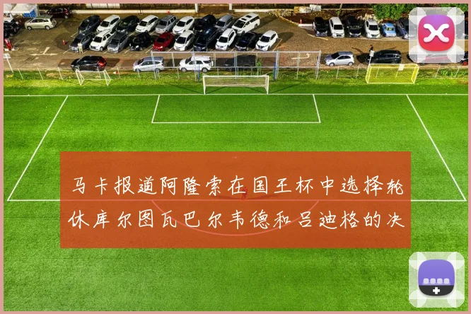 马卡报道阿隆索在国王杯中选择轮休库尔图瓦巴尔韦德和吕迪格的决定
