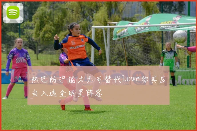 热巴防守能力无可替代Lowe称其应当入选全明星阵容