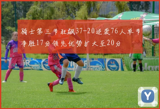 骑士第三节狂飙37-20逆袭76人单节净胜17分领先优势扩大至20分