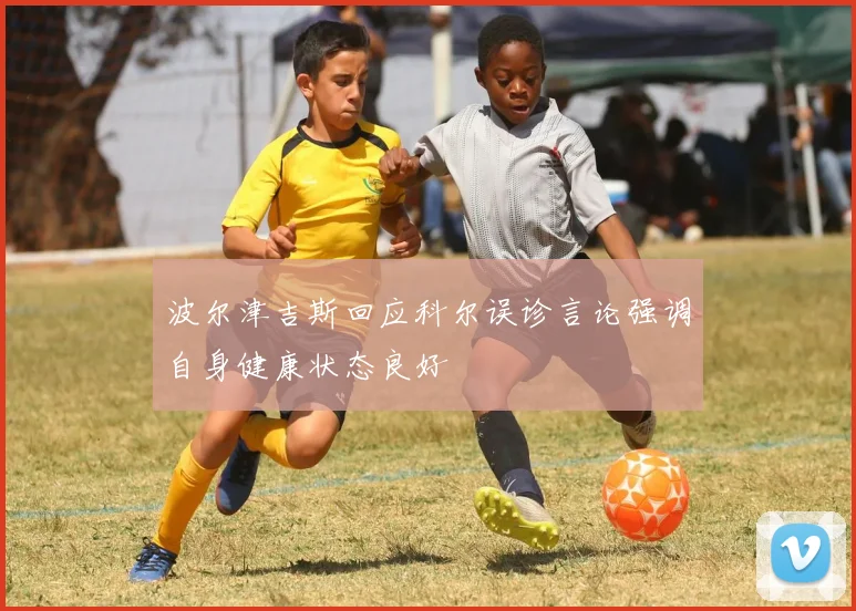 波尔津吉斯回应科尔误诊言论强调自身健康状态良好
