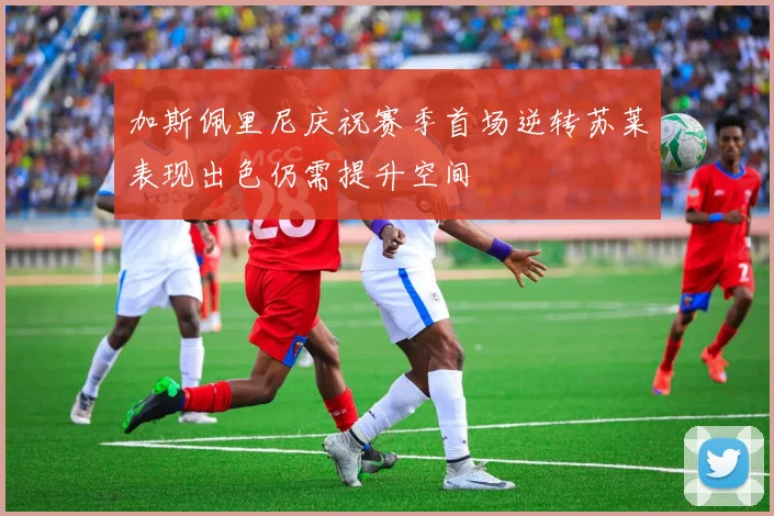 加斯佩里尼庆祝赛季首场逆转苏莱表现出色仍需提升空间