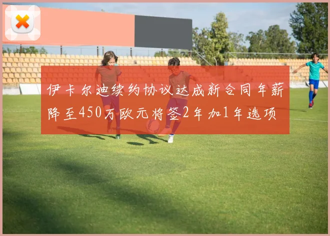 伊卡尔迪续约协议达成新合同年薪降至450万欧元将签2年加1年选项