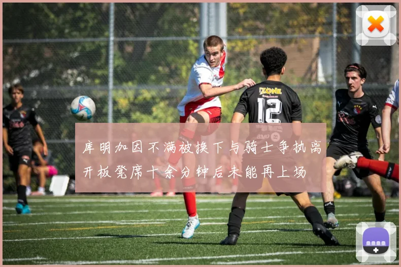 库明加因不满被换下与骑士争执离开板凳席十余分钟后未能再上场