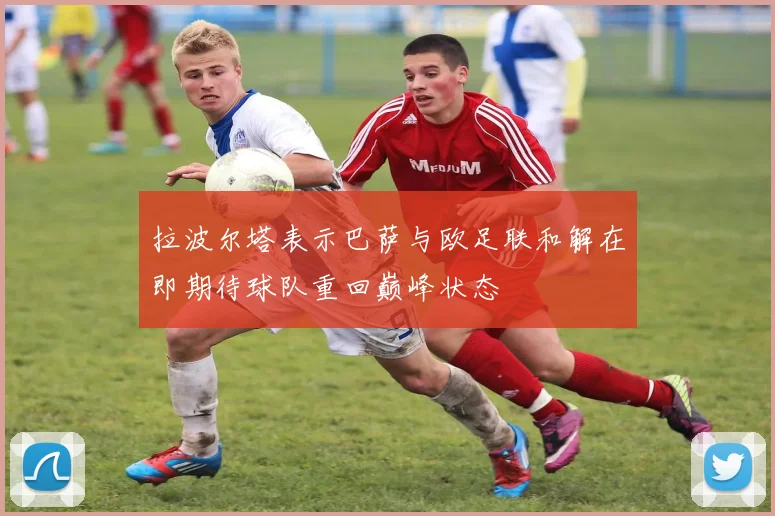 拉波尔塔表示巴萨与欧足联和解在即期待球队重回巅峰状态