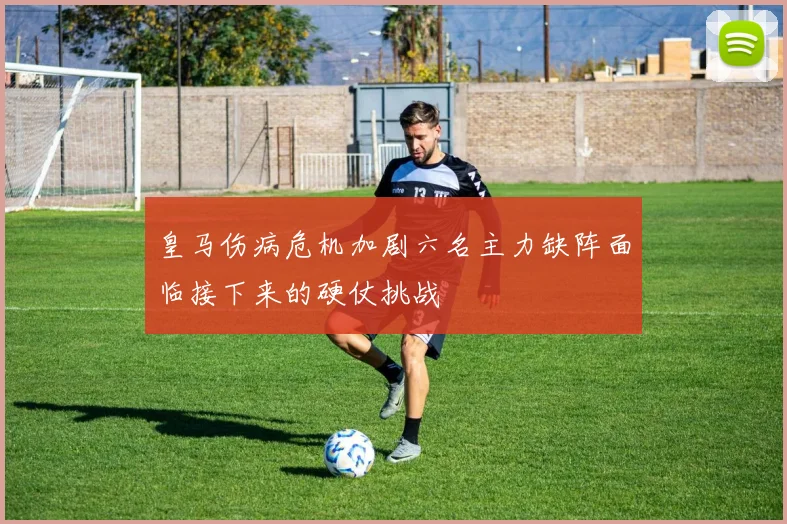 皇马伤病危机加剧六名主力缺阵面临接下来的硬仗挑战