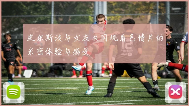 皮尔斯谈与女友共同观看色情片的亲密体验与感受