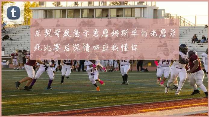 东契奇疲惫示意詹姆斯单打老詹杀死比赛后深情回应我懂你