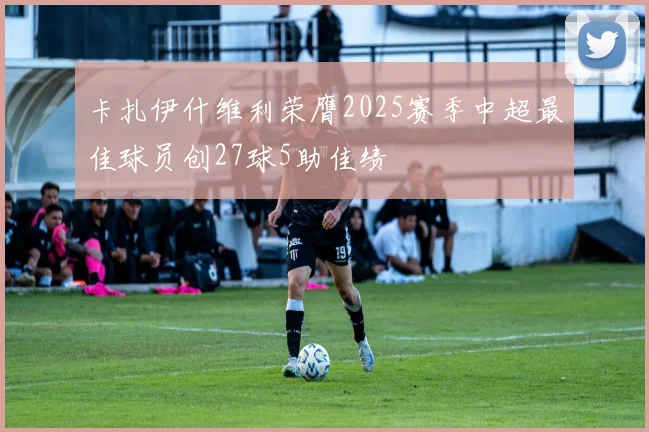 卡扎伊什维利荣膺2025赛季中超最佳球员创27球5助佳绩