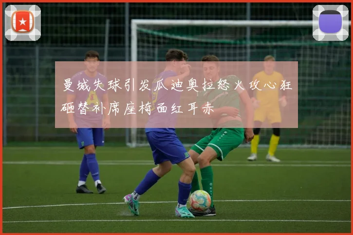 曼城失球引发瓜迪奥拉怒火攻心狂砸替补席座椅面红耳赤