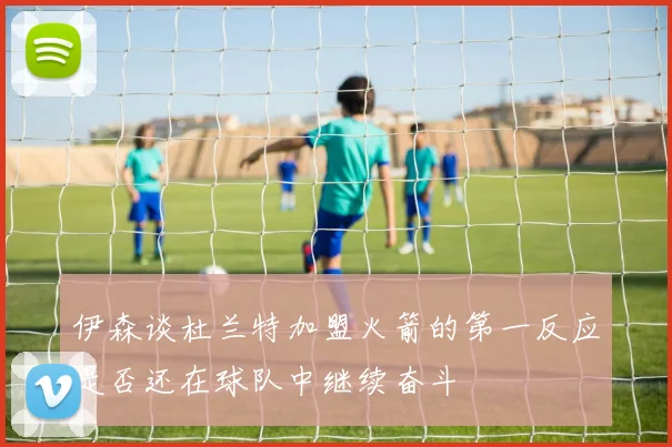 伊森谈杜兰特加盟火箭的第一反应是否还在球队中继续奋斗
